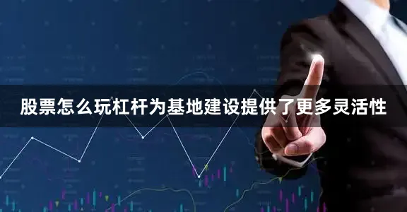 股票怎么玩杠杆为基地建设提供了更多灵活性