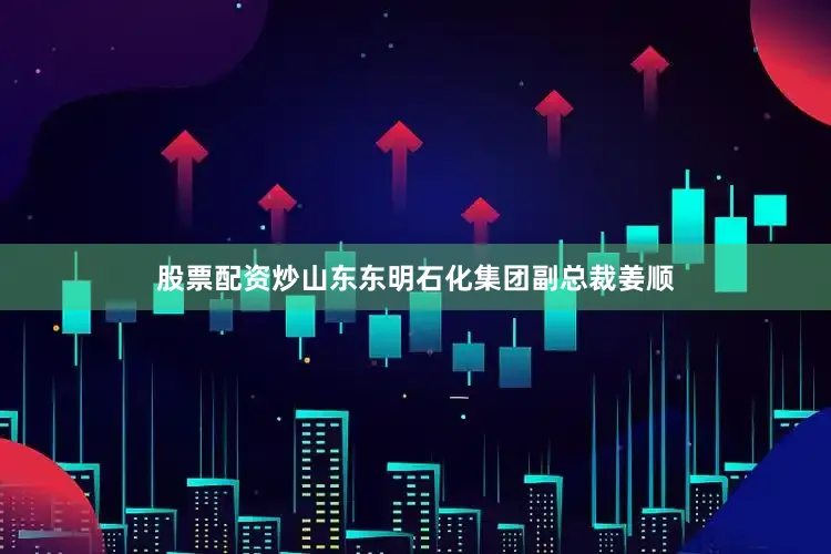 股票配资炒山东东明石化集团副总裁姜顺