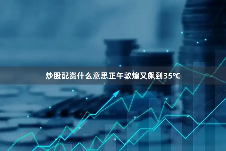 炒股配资什么意思正午敦煌又飙到35℃