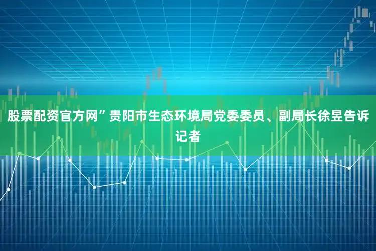 股票配资官方网”贵阳市生态环境局党委委员、副局长徐昱告诉记者