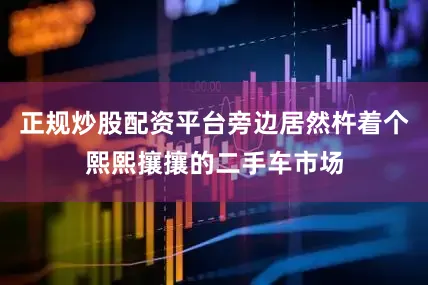 正规炒股配资平台旁边居然杵着个熙熙攘攘的二手车市场