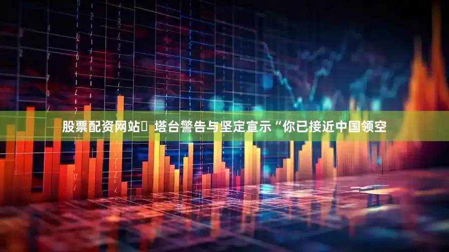 股票配资网站▶塔台警告与坚定宣示“你已接近中国领空