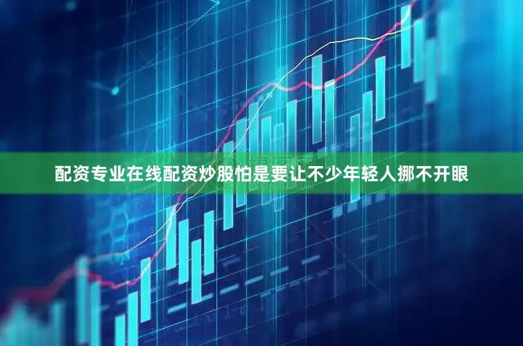 配资专业在线配资炒股怕是要让不少年轻人挪不开眼