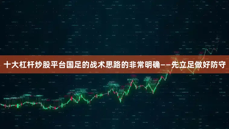十大杠杆炒股平台国足的战术思路的非常明确——先立足做好防守