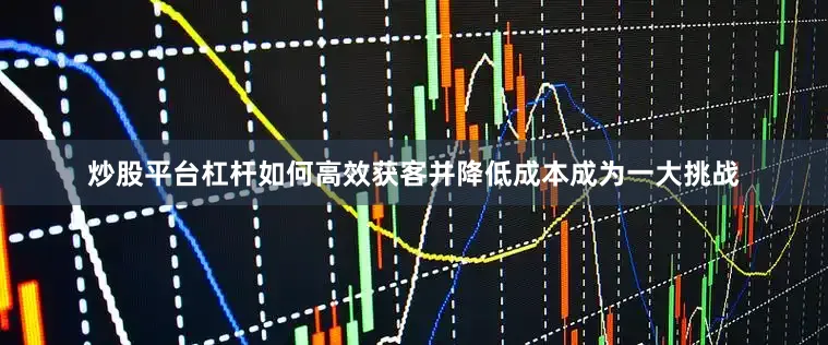 炒股平台杠杆如何高效获客并降低成本成为一大挑战