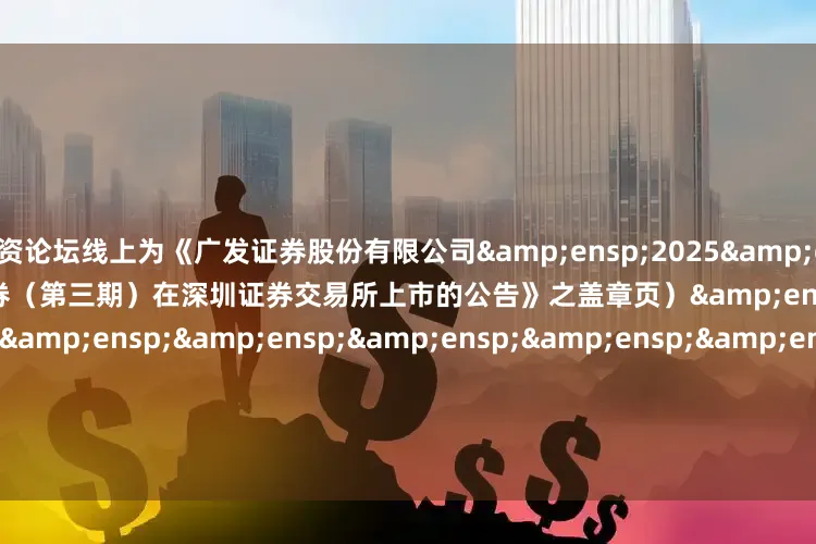 配资论坛线上为《广发证券股份有限公司&ensp;2025&ensp;年面向专业投资者公开发行次级债券（第三期）在深圳证券交易所上市的公告》之盖章页）&ensp;&ensp;&ensp;&ensp;&ensp;&ensp;&ensp;&ensp;&ensp;&ensp;&ensp;&ensp;&ensp;&ensp;&ensp;&ensp;&ensp;&ensp;&ensp;&ensp;&ensp;