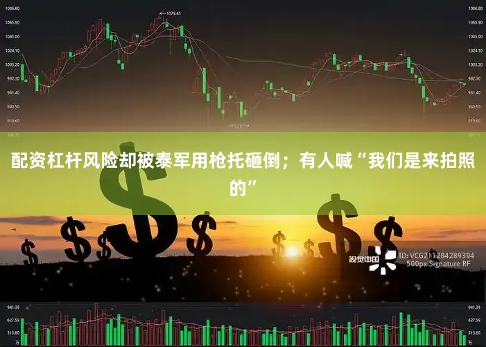 配资杠杆风险却被泰军用枪托砸倒；有人喊“我们是来拍照的”
