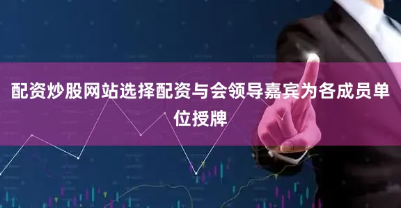 配资炒股网站选择配资与会领导嘉宾为各成员单位授牌